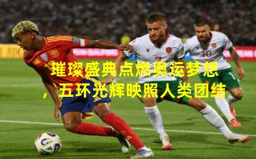 璀璨盛典点燃奥运梦想，五环光辉映照人类团结