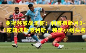 亚冠杯激战正酣：利雅得新月3-1逆转波斯波利斯，锁定小组头名